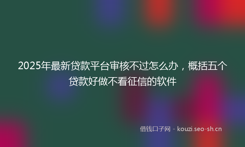 2025年最新贷款平台审核不过怎么办，概括五个贷款好做不看征信的软件