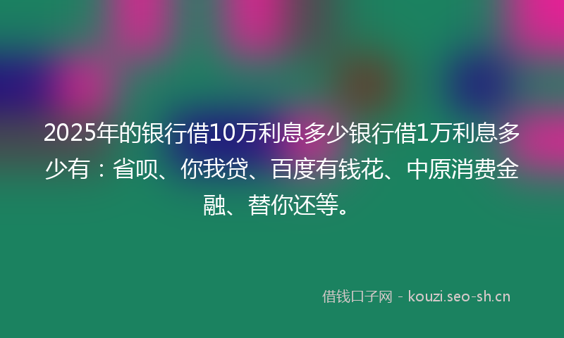 2025年的银行借10万利息多少银行借1万利息多少有：省呗、你我贷、百度有钱花、中原消费金融、替你还等。