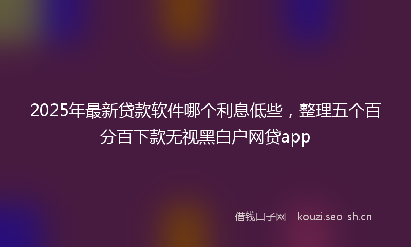 2025年最新贷款软件哪个利息低些，整理五个百分百下款无视黑白户网贷app
