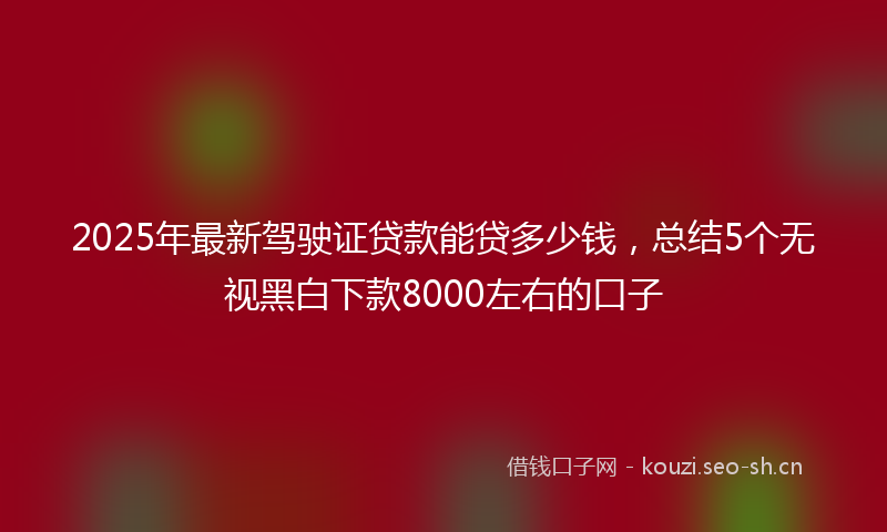 2025年最新驾驶证贷款能贷多少钱，总结5个无视黑白下款8000左右的口子