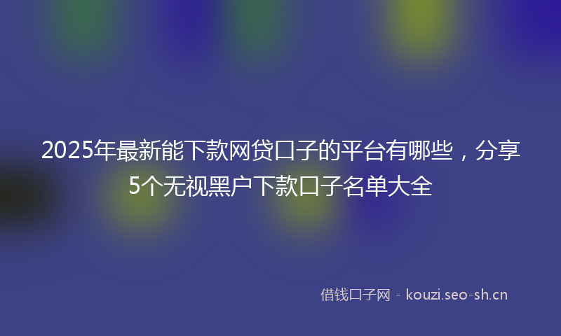 2025年最新能下款网贷口子的平台有哪些，分享5个无视黑户下款口子名单大全