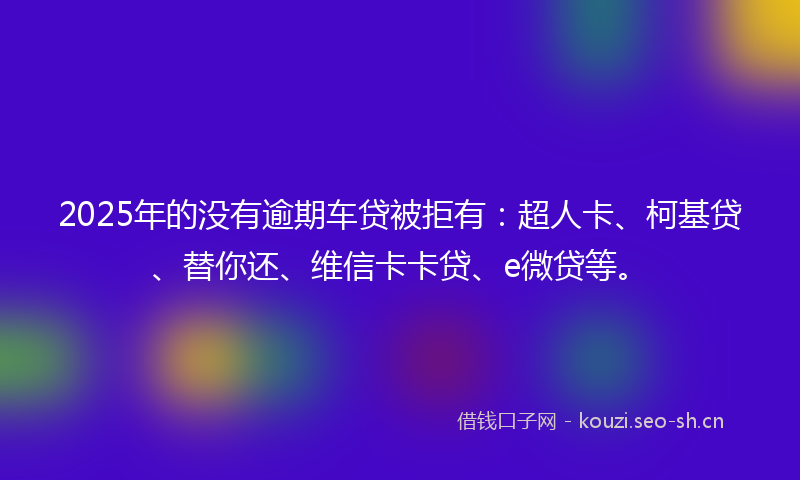 2025年的没有逾期车贷被拒有：超人卡、柯基贷、替你还、维信卡卡贷、e微贷等。