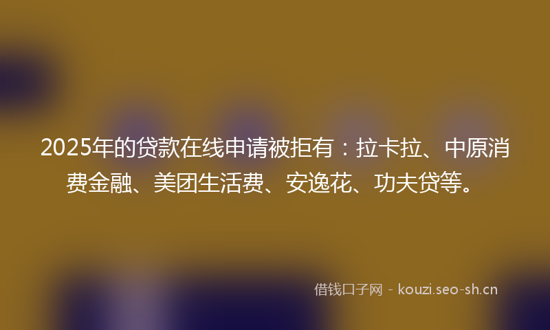 2025年的贷款在线申请被拒有：拉卡拉、中原消费金融、美团生活费、安逸花、功夫贷等。