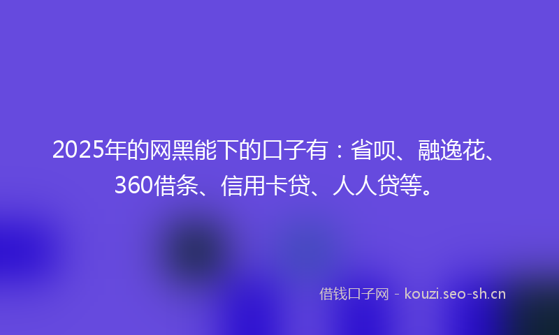 2025年的网黑能下的口子有：省呗、融逸花、360借条、信用卡贷、人人贷等。