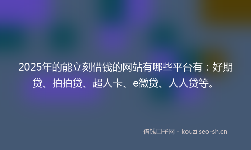 2025年的能立刻借钱的网站有哪些平台有：好期贷、拍拍贷、超人卡、e微贷、人人贷等。