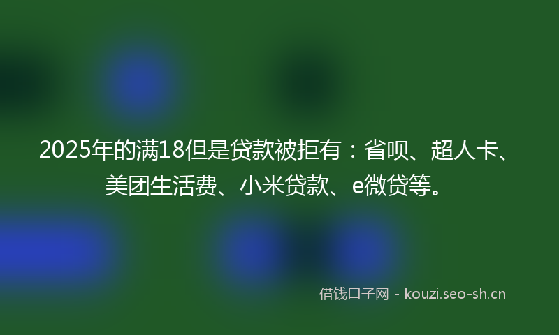 2025年的满18但是贷款被拒有：省呗、超人卡、美团生活费、小米贷款、e微贷等。