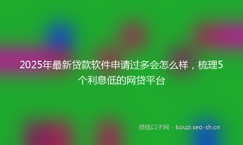2025年最新贷款软件申请过多会怎么样，梳理5个利息低的网贷平台