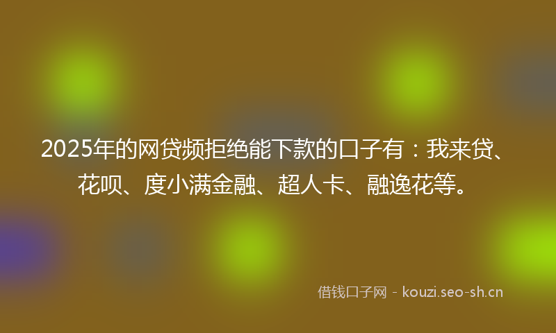 2025年的网贷频拒绝能下款的口子有：我来贷、花呗、度小满金融、超人卡、融逸花等。