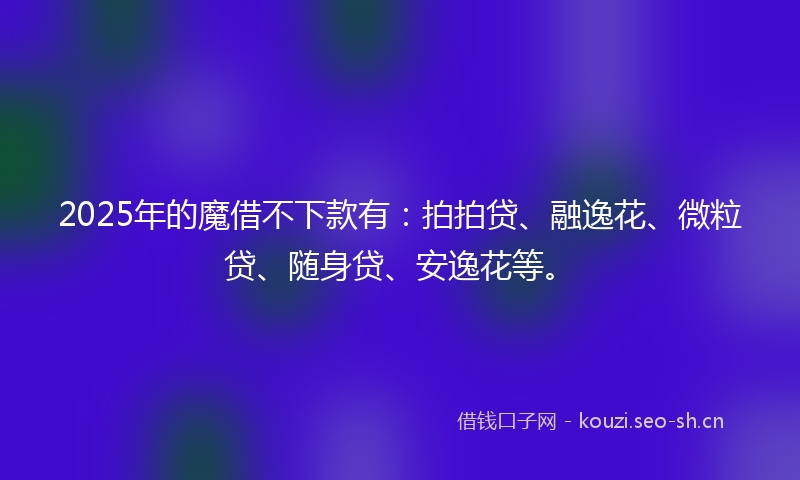 2025年的魔借不下款有：拍拍贷、融逸花、微粒贷、随身贷、安逸花等。