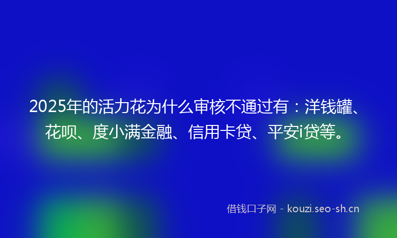 2025年的活力花为什么审核不通过有：洋钱罐、花呗、度小满金融、信用卡贷、平安i贷等。