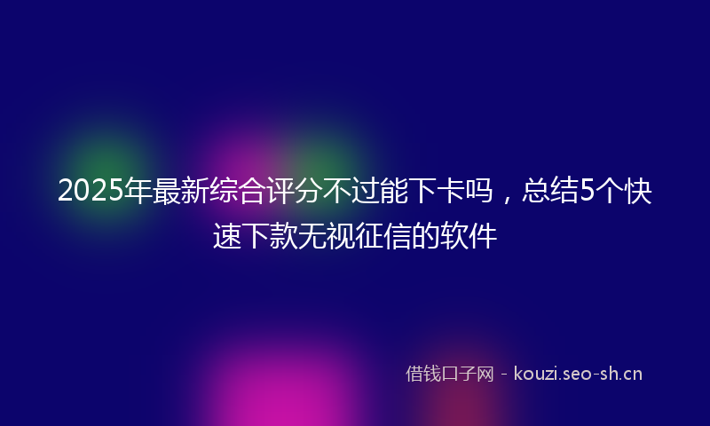 2025年最新综合评分不过能下卡吗，总结5个快速下款无视征信的软件