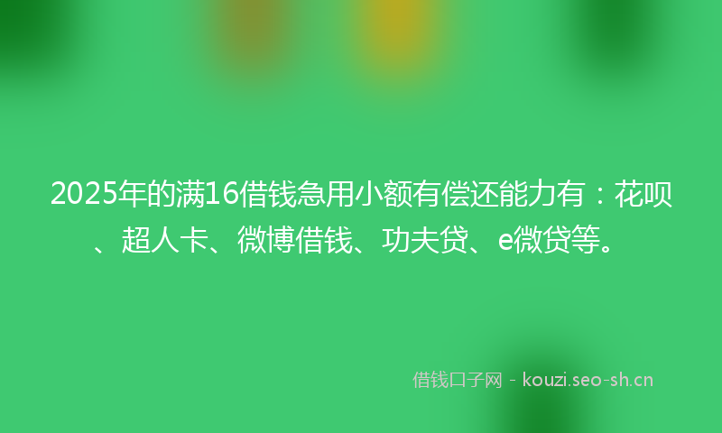 2025年的满16借钱急用小额有偿还能力有：花呗、超人卡、微博借钱、功夫贷、e微贷等。