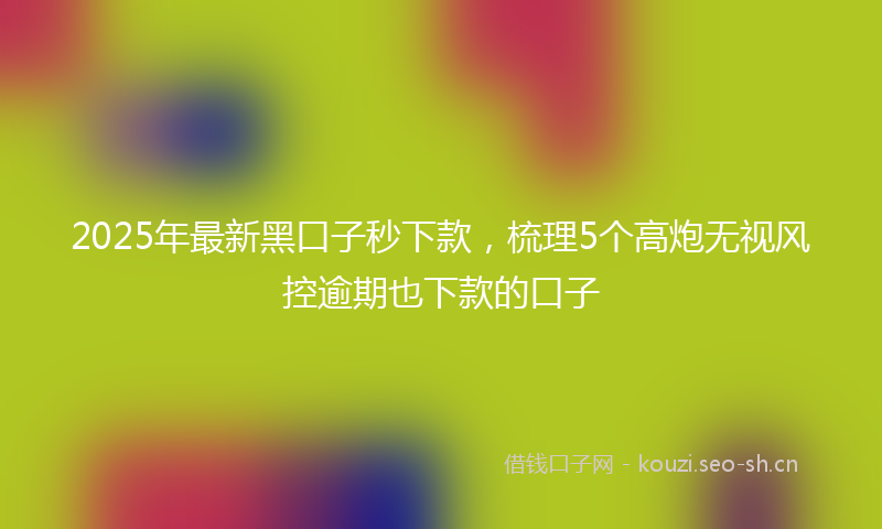 2025年最新黑口子秒下款，梳理5个高炮无视风控逾期也下款的口子