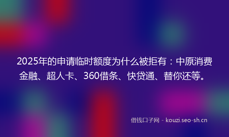 2025年的申请临时额度为什么被拒有：中原消费金融、超人卡、360借条、快贷通、替你还等。