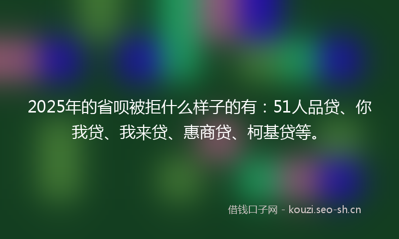 2025年的省呗被拒什么样子的有：51人品贷、你我贷、我来贷、惠商贷、柯基贷等。