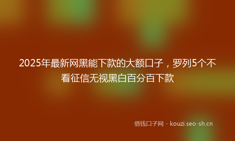 2025年最新网黑能下款的大额口子，罗列5个不看征信无视黑白百分百下款