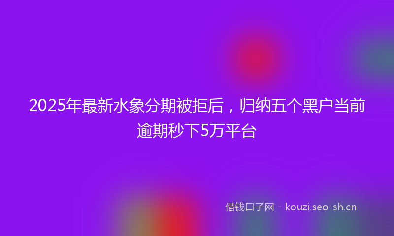 2025年最新水象分期被拒后，归纳五个黑户当前逾期秒下5万平台