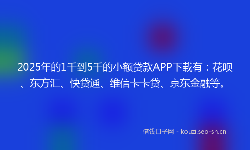 2025年的1千到5千的小额贷款APP下载有：花呗、东方汇、快贷通、维信卡卡贷、京东金融等。