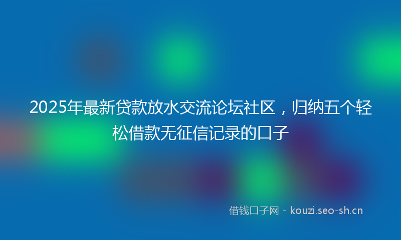 2025年最新贷款放水交流论坛社区，归纳五个轻松借款无征信记录的口子