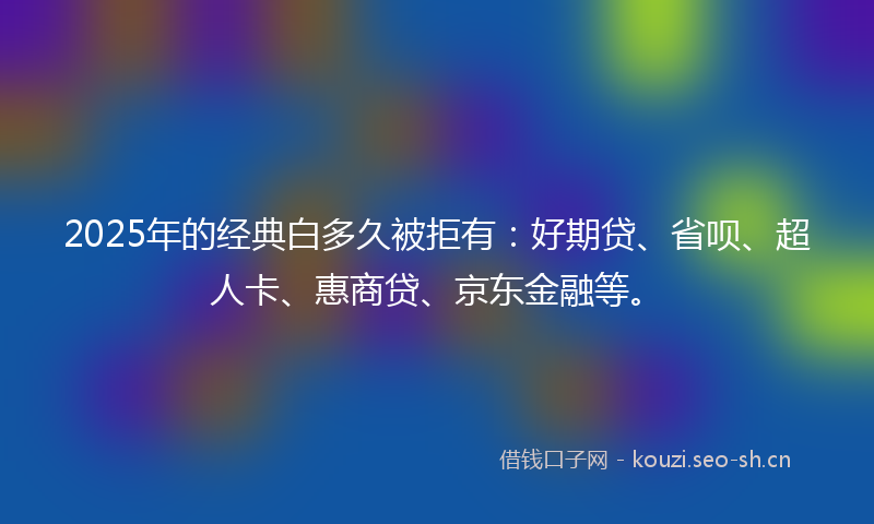 2025年的经典白多久被拒有：好期贷、省呗、超人卡、惠商贷、京东金融等。