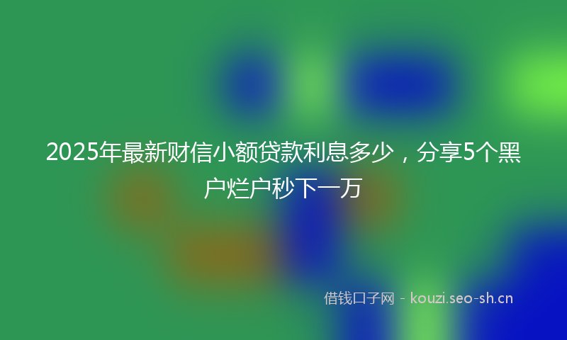 2025年最新财信小额贷款利息多少，分享5个黑户烂户秒下一万