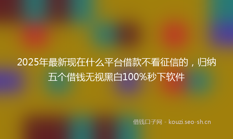 2025年最新现在什么平台借款不看征信的，归纳五个借钱无视黑白100%秒下软件