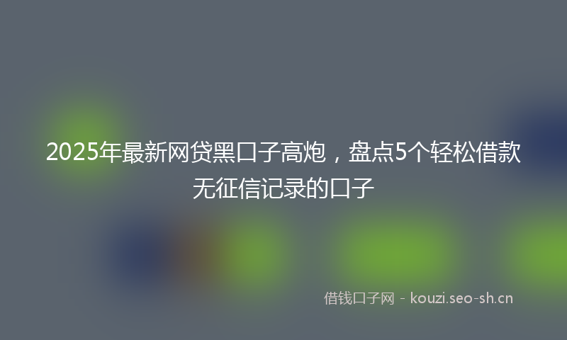 2025年最新网贷黑口子高炮，盘点5个轻松借款无征信记录的口子