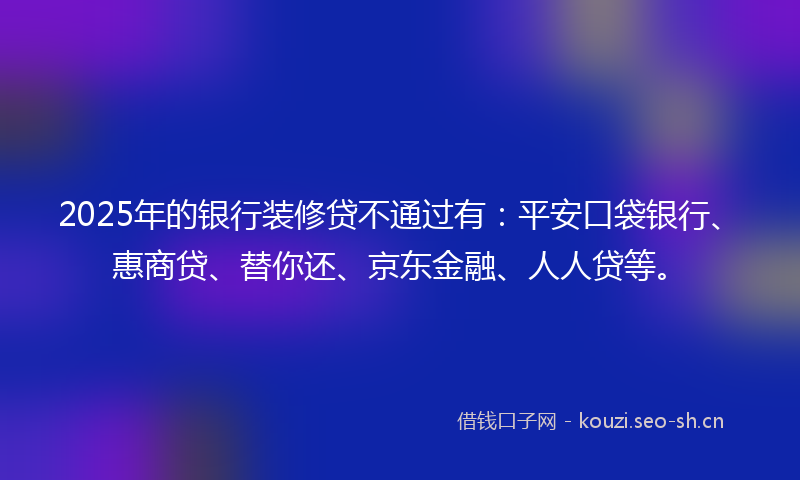 2025年的银行装修贷不通过有：平安口袋银行、惠商贷、替你还、京东金融、人人贷等。