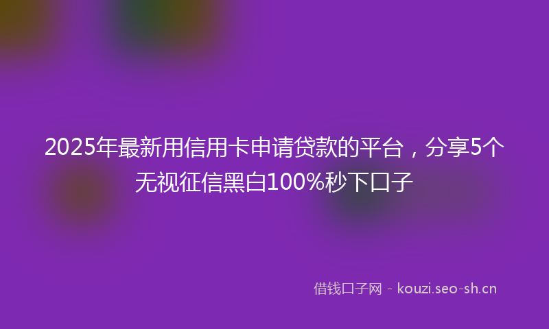 2025年最新用信用卡申请贷款的平台，分享5个无视征信黑白100%秒下口子