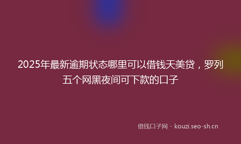 2025年最新逾期状态哪里可以借钱天美贷，罗列五个网黑夜间可下款的口子