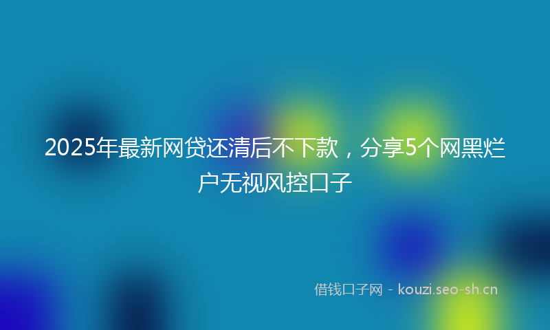 2025年最新网贷还清后不下款，分享5个网黑烂户无视风控口子