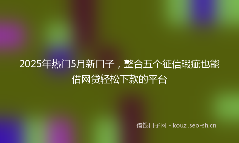 2025年热门5月新口子，整合五个征信瑕疵也能借网贷轻松下款的平台