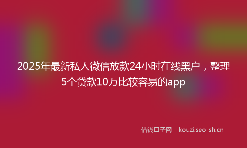 2025年最新私人微信放款24小时在线黑户，整理5个贷款10万比较容易的app