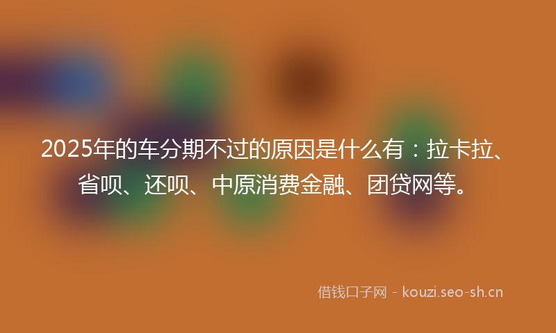 2025年的车分期不过的原因是什么有：拉卡拉、省呗、还呗、中原消费金融、团贷网等。
