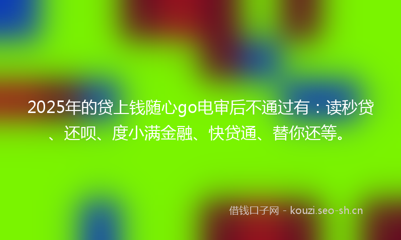 2025年的贷上钱随心go电审后不通过有：读秒贷、还呗、度小满金融、快贷通、替你还等。