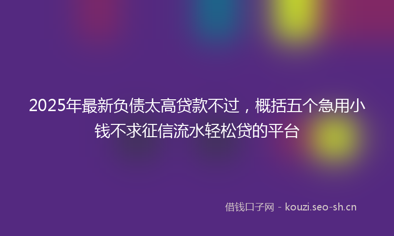 2025年最新负债太高贷款不过，概括五个急用小钱不求征信流水轻松贷的平台