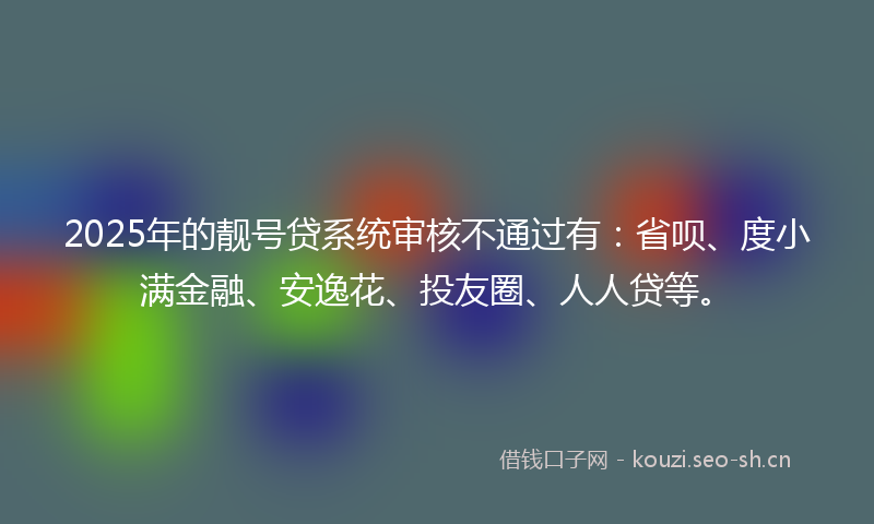 2025年的靓号贷系统审核不通过有：省呗、度小满金融、安逸花、投友圈、人人贷等。