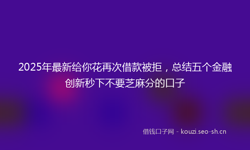 2025年最新给你花再次借款被拒，总结五个金融创新秒下不要芝麻分的口子