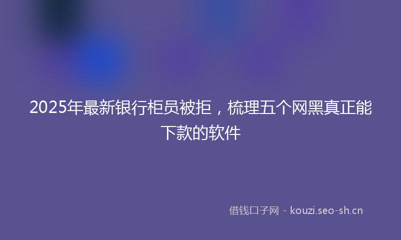 2025年最新银行柜员被拒，梳理五个网黑真正能下款的软件