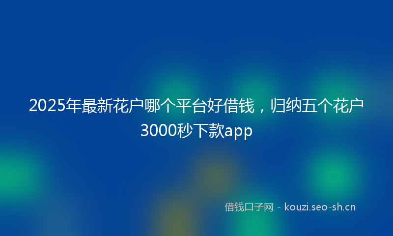 2025年最新花户哪个平台好借钱，归纳五个花户3000秒下款app
