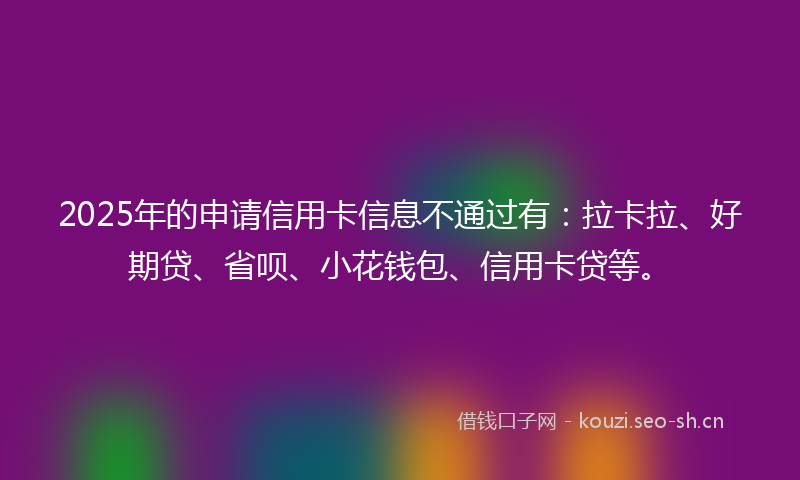 2025年的申请信用卡信息不通过有：拉卡拉、好期贷、省呗、小花钱包、信用卡贷等。