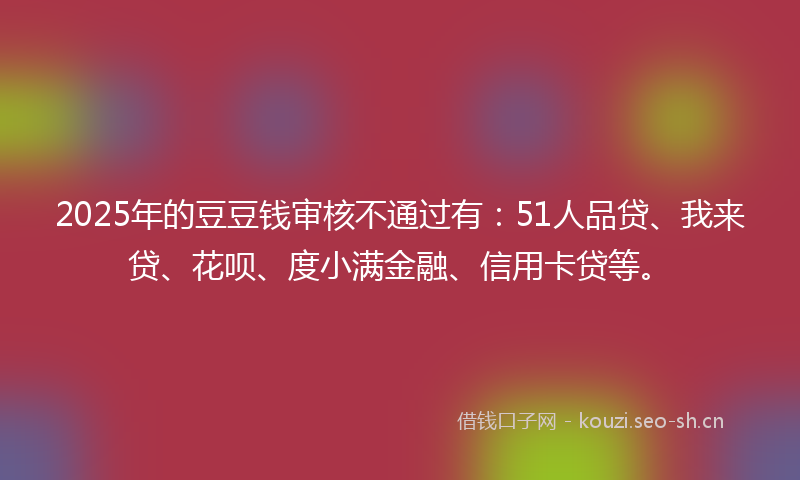 2025年的豆豆钱审核不通过有：51人品贷、我来贷、花呗、度小满金融、信用卡贷等。