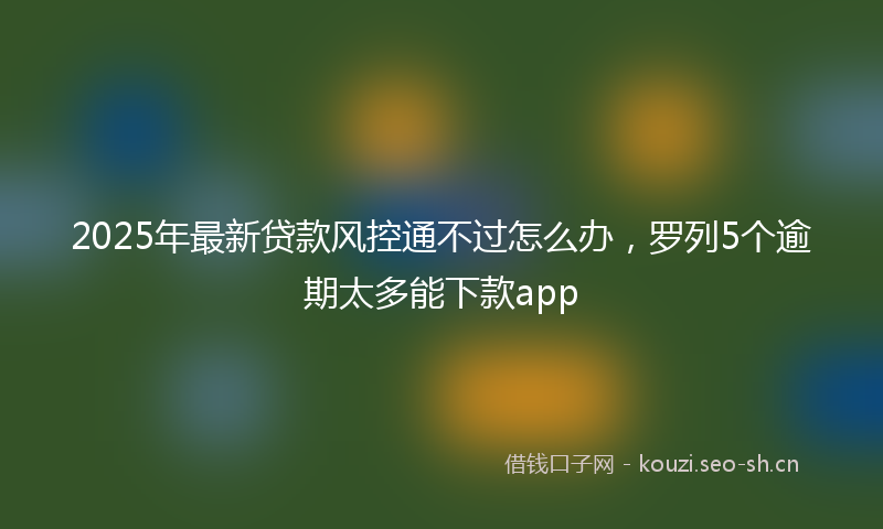 2025年最新贷款风控通不过怎么办，罗列5个逾期太多能下款app