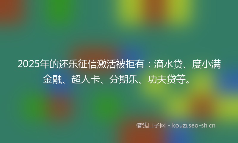 2025年的还乐征信激活被拒有：滴水贷、度小满金融、超人卡、分期乐、功夫贷等。