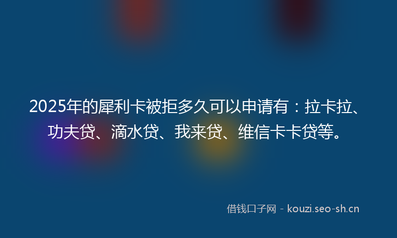 2025年的犀利卡被拒多久可以申请有：拉卡拉、功夫贷、滴水贷、我来贷、维信卡卡贷等。