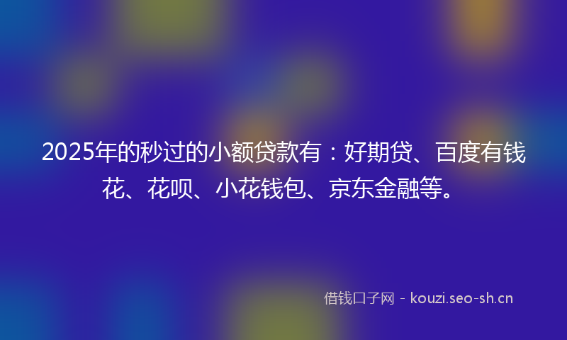 2025年的秒过的小额贷款有：好期贷、百度有钱花、花呗、小花钱包、京东金融等。