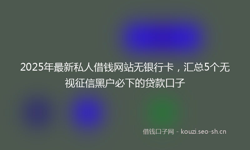 2025年最新私人借钱网站无银行卡，汇总5个无视征信黑户必下的贷款口子