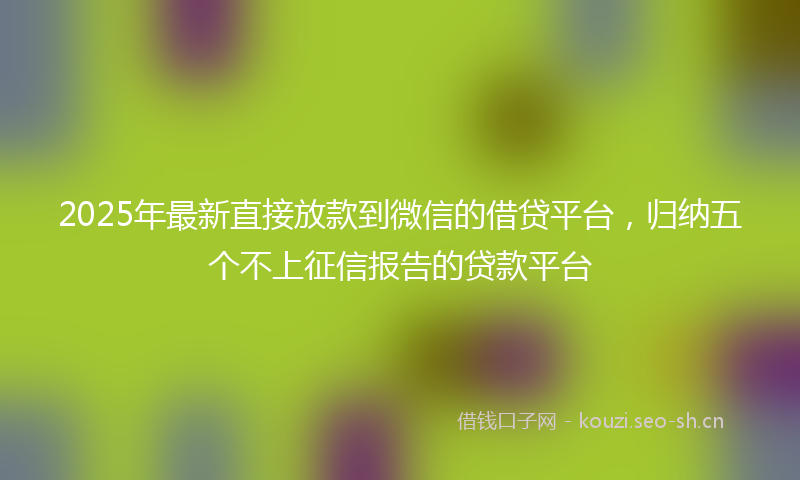 2025年最新直接放款到微信的借贷平台，归纳五个不上征信报告的贷款平台