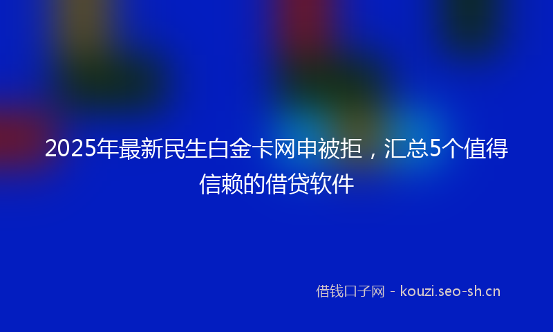 2025年最新民生白金卡网申被拒，汇总5个值得信赖的借贷软件