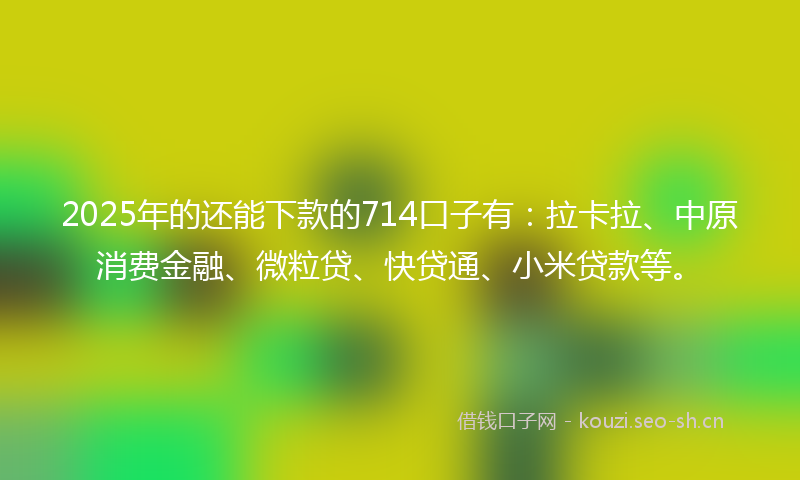 2025年的还能下款的714口子有：拉卡拉、中原消费金融、微粒贷、快贷通、小米贷款等。
